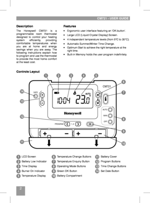 Page 22
Features
•	 Ergonomic	user	interface	featuring	an	‘OK-button’.
•	 Large	LCD	(Liquid	Crystal	Display)	Screen.
•	 4	independent	temperature	levels	(from	5°C	to	35°C).
•	 Automatic	Summer/Winter	Time	Change.•	Optimum	Start	to	achieve	the	right	temperature	at	the	right	time.•	 Built-in	Memory	holds	the	user	program	indefinitely.
Description
The	Honeywell	 CM721	is	a	programmable	 room	thermostat	designed	 to	control	 your	heating	system	 efficiently,	 providing	comfortable	 temperatures	 when	you	are	at...