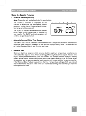 Page 1313
Using the Special Features
•	SERVICE indicator (optional)
 Note: This option only works if activated by your installer.
 The  'SERVICE'  indicator  is  displayed  at  set intervals  as  a  reminder  that  your  heating  system 
requires a routine check. Please call your installer 
to arrange a maintenance visit.
 The ‘SERVICE’ indicator will remain on the display of the CM727 until it is either reset or disabled by 
your installer. The CM727 and heating system will 
continue to operate as...