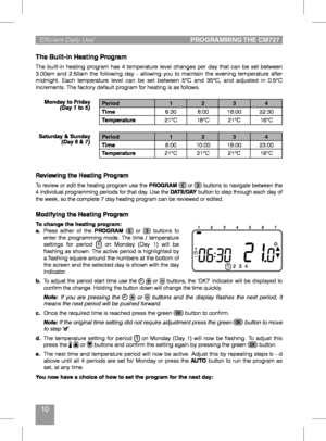 Page 1010
‘Efficient Daily Use’ PROGRAMMING THE CM727
Modifying the Heating Program
To change the heating program:
a. Press	either	 of	the	PROGRAM 	or		buttons	 to	enter	the	programming	 mode.	The	time	 /	temperature	settings	 for	period	1	on	 Monday	 (Day	1)	will	 be	flashing	 as	shown.	 The	active	 period	 is	highlighted	 by	a	flashing	 square	around	 the	numbers	 at	the	 bottom	 of	the	screen	 and	the	selected	 day	is	shown	 with	the	day	indicator.b. To	adjust	 the	period	 start	time	use	the	 	or		buttons,...