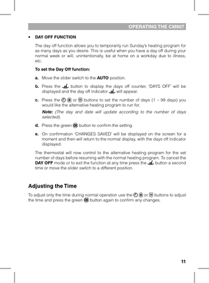 Page 111011
OPERATING THE CM907
• DAY OFF FUNCTION
 The day off function allows you to temporarily run Sunday’s heating program for as many days as you desire. This is useful when you have a day off during your normal  week  or  will,  unintentionally,  be  at  home  on  a  workday  due  to  illness, etc.
 To set the Day Off function:
 a. Move the slider switch to the AUTO position.
 b. Press  the   button  to  display  the  days  off  counter,  ‘DAYS  OFF’  will  be displayed and the day off indicator  will...
