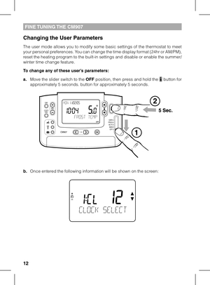 Page 121213
FINE TUNING THE CM907
Changing the User Parameters
The user mode allows you to modify some basic settings of the thermostat to meet your personal preferences. You can change the time display format (24hr or AM/PM), reset the heating program to the built-in settings and disable or enable the summer/winter time change feature.
To change any of these user’s parameters:
a. Move the slider switch to the OFF position, then press and hold the  button for approximately 5 seconds. button for approximately 5...