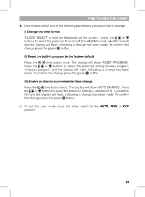 Page 131213
FINE TUNING THE CM907
c. Now choose which one of the following parameters you would like to change:
 i) Change the time format
 ‘CLOCK  SELECT’  should  be  displayed  on  the  screen  -  press  the    or  buttons to select the preferred time format (12=AM/PM format, 24=24hr format) and  the  display  will  flash,  indicating  a  change  has  been  made.  To  confirm  this change press the green  button.
 ii) Reset the built-in program to the factory default
 Press  the    time  button  once.  The...