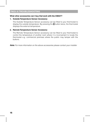 Page 161617
FAQ’s & TROUBLESHOOTING
What other accessories can I buy that work with the CM907?
1. Outside Temperature Sensor Accessory
 The  Outside  Temperature  Sensor  accessory  can  be  fitted  to  your  thermostat  to display the outside temperature. By pressing the  button twice, the thermostat displays the external temperature.
2. Remote Temperature Sensor Accessory
 The  Remote  Temperature  Sensor  accessory  can  be  fitted  to  your  thermostat  to control  the  temperature  of  another  room  where...