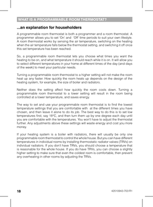 Page 181842010943-703 R1
...an explanation for householders
A  programmable  room  thermostat  is  both  a  programmer  and  a  room  thermostat.  A programmer allows you to set ‘On’ and  ‘Off’ time periods to suit your own lifestyle. A  room  thermostat  works  by  sensing  the  air  temperature,  switching  on  the  heating when the air temperature falls below the thermostat setting, and switching it off once this set temperature has been reached. 
So,  a  programmable  room  thermostat  lets  you  choose...