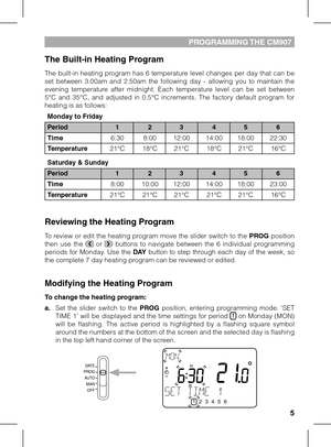 Page 545
PROGRAMMING THE CM907 
The Built-in Heating Program
The built-in heating program has 6 temperature level changes per day that can be set  between  3.00am  and  2.50am  the  following  day  -  allowing  you  to  maintain  the evening  temperature  after  midnight.  Each  temperature  level  can  be  set  between 5°C  and  35°C,  and  adjusted  in  0.5°C  increments.  The  factory  default  program  for heating is as follows:
Reviewing the Heating Program
To review or edit the heating program move the...