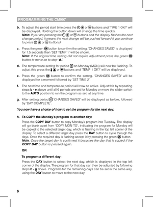 Page 667
PROGRAMMING THE CM907 
b. To adjust the period start time press the   or  buttons and ‘TIME 1 OK?’ will be displayed. Holding the button down will change the time quickly.  Note: If you are pressing the   or  buttons and the display flashes the next change period, it means the next change will be pushed forward if you continue to press   or  buttons).
c. Press the green  button to confirm the setting. ‘CHANGES SAVED’ is displayed for 1.5 seconds then ‘SET TEMP 1’ will be shown.  Note: If  the...