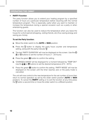 Page 101011
OPERATING THE CM907
• PARTY Function
 The  party  function  allows  you  to  extend  your  heating  program  by  a  specified number  of  hours  at  a  particular  temperature  before  resuming  with  the  normal temperature  program.  This  is  especially  useful  when  you  want  to  maintain  or increase  the  temperature  during  a  special  occasion  such  as  a  party  or  when entertaining guests.
 This  function  can  also  be  used  to  reduce  the  temperature  when  you  leave  the house...