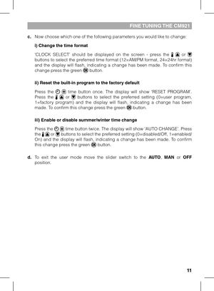 Page 1111
fINE TuNING THE CM921
c. Now choose which one of the following parameters you would like to chang\
e:
 i) Change the time format
  ‘CLOCK  SELECT’  should  be  displayed  on  the  screen  -  press  the    or  buttons to select the preferred time format (12=AM/PM format, 24=24hr format) and  the  display  will  flash,  indicating  a  change  has  been  made.  To  confirm  this change press the green  button.
 ii) Reset the built-in program to the factory default
 Press  the    time  button  once.  The...