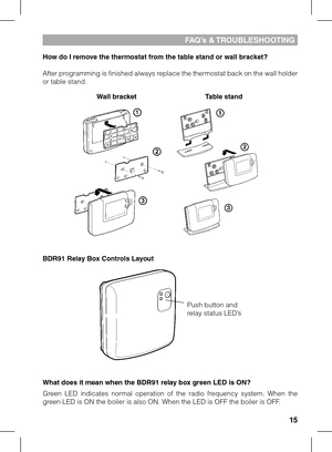 Page 1515
How do I remove the thermostat from the table stand or wall bracket?
After programming is finished always replace the thermostat back on the wall holder or table stand.
BDR91 Relay Box Controls Layout
What does it mean when the BDR91 relay box green LED is ON?
Green  LED  indicates  normal  operation  of  the  radio  frequency  system.  When  the green LED is ON the boiler is also ON. When the LED is OFF the boiler is O\
FF.
fA q’s &  TR oublESHoo TING
Wall bracketTable stand
Push button and relay...