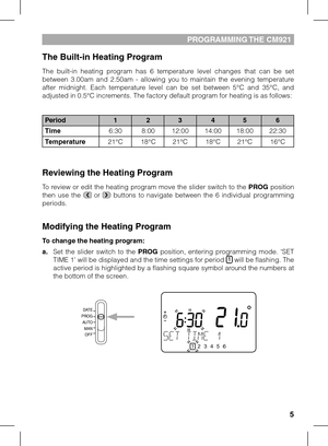 Page 55
pRoGRAMMING THE CM921 
The Built-in Heating Program
The  built-in  heating  program  has  6  temperature  level  changes  that  can  be  set between  3.00am  and  2.50am  -  allowing  you  to  maintain  the  evening  temperature after  midnight.  Each  temperature  level  can  be  set  between  5°C  and  35°C,  and adjusted in 0.5°C increments. The factory default program for heating is as follows:
Reviewing the Heating Program
To review or edit the heating program move the slider switch to the PROG...