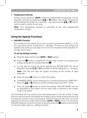 Page 99
opERATING THE CM921
•	Temperature Override
 During  normal  operation  (AUTO mode)  the  programmed  temperature  can  be adjusted  manually  by  pressing  the    or   buttons.  The  ‘target‘  temperature will be displayed and flash for 5 seconds – during this time the   or  buttons can be used to modify the set value.
 Note:  This  temperature  override  is  cancelled  at  the  next  programmed temperature change.
Using the Special Functions
•	HOLIDAY Function
 The  holiday  function  allows  you  to...