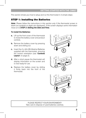 Page 33
This section shows you how to setup and run the thermostat in 3 simple steps:
STEP 1: Installing the Batteries
Note:  Please  follow  the  instructions  in  this  section  only  if  the  thermostat  screen  is 
blank (no symbols or digits are displayed). If the screen displays some information 
move on to STEP 2: Setting the Date and Time.
To install the Batteries:
a.
 Lift up the front cover of the thermostat to reveal the battery cover and product 
controls.
b.
  Remove  the  battery  cover  by...