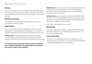 Page 64
System functions
Zoning
You can independently control the temperature in individual rooms, 
or groups of rooms, according to different schedules. This allows 
you to optimise comfort and minimise energy usage, reducing your 
fuel bills.
Domestic hot water
The domestic hot water setpoint temperature can be set and 
controlled by the time schedule.
Optimisation
Your control system has several Optimisation functions. These 
functions aim to save energy while making you as comfortable as 
possible....