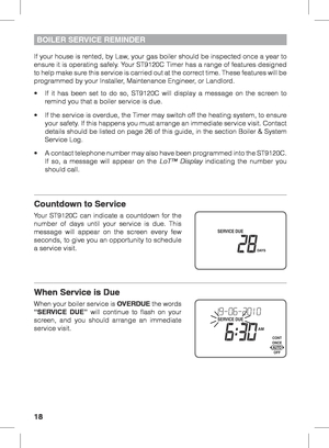Page 1818
BOILER SERVICE REMINDER
If your house is rented, by Law, your gas boiler should be inspected once a year to 
ensure it is operating safely. Your ST9120C Timer has a range of features designed 
to help make sure this service is carried out at the correct time. These features will be 
programmed by your Installer, Maintenance Engineer, or Landlord.
•	 If	it	has	 been	 set	to	do	 so,	 ST9120C	 will	display	 a	message	 on	the	 screen	 to	
remind you that a boiler service is due.
•	 If	 the	service	 is...