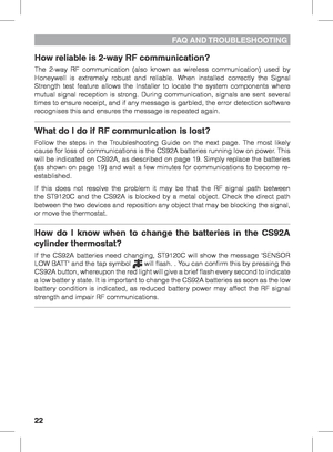 Page 2222
FAQ  AND TROUBLESHOOTING
How reliable is 2-way RF communication?
The 2-way RF communication (also known as wireless communication) used by 
Honeywell is extremely robust and reliable. When installed correctly the Signal 
Strength test feature allows the Installer to locate the system components where 
mutual signal reception is strong. During communication, signals are sent several 
times to ensure receipt, and if any message is garbled, the error detection software 
recognises this and ensures the...
