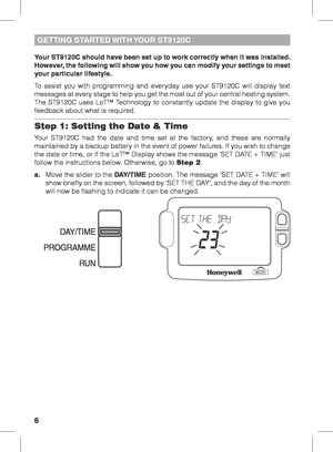 Page 66
Your ST9120C should have been set up to work correctly when it was installed. 
However, the following will show you how you can modify your settings to meet 
your particular lifestyle.
To assist you with programming and everyday use your ST9120C will display text 
messages at every stage to help you get the most out of your central heating system. 
The ST9120C uses LoT™ Technology to constantly update the display to give you 
feedback about what is required.
Step 1: Setting the Date & Time
Your ST9120C...