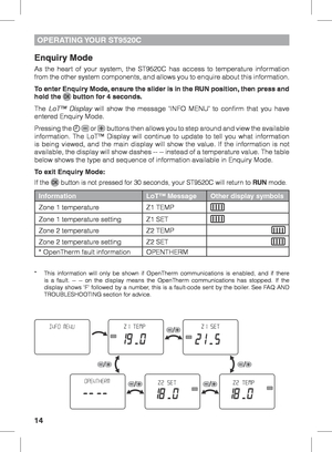 Page 1414
OPERATING YOUR  ST9520C
Enquiry Mode
As the heart of your system, the ST9520C has access to temperature information 
from the other system components, and allows you to enquire about this information.
To enter Enquiry Mode, ensure the slider is in the RUN position, then press and 
hold the 
 button for 4 seconds.
The  LoT™ Display will show the message ‘INFO MENU’ to confirm that you have 
entered Enquiry Mode.
Pressing the 
  or  buttons then allows you to step around and view the available...