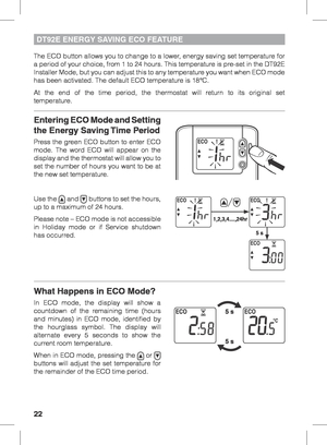 Page 2222
DT92E ENERGY SAVING ECO FEATURE
The ECO button allows you to change to a lower, energy saving set temperature for 
a period of your choice, from 1 to 24 hours. This temperature is pre-set in the DT92E 
Installer Mode, but you can adjust this to any temperature you want when ECO mode 
has been activated. The default ECO temperature is 18°C.
At the end of the time period, the thermostat will return to its original set 
temperature.
Entering ECO Mode and Setting 
the Energy Saving Time Period
Press the...