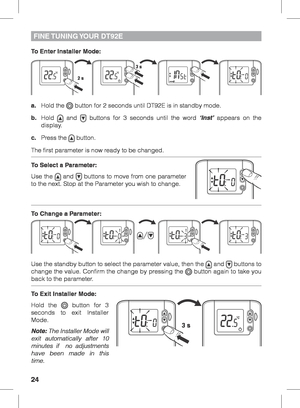 Page 2424
To Enter Installer Mode:
a. Hold the 
 button for 2 seconds until DT92E is in standby mode.
b. Hold 
 and  buttons for 3 seconds until the word ‘Inst’ appears on the 
display.
c.  Press the 
 button.
The first parameter is now ready to be changed.
To Select a Parameter:
Use the 
 and  buttons to move from one parameter 
to the next. Stop at the Parameter you wish to change.
To Change a Parameter:
Use the standby button to select the parameter value, then the 
 and  buttons to 
change the value....