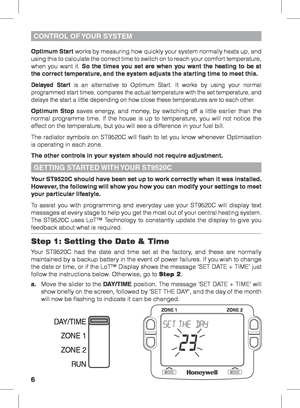 Page 66
Your ST9520C should have been set up to work correctly when it was installed. 
However, the following will show you how you can modify your settings to meet 
your particular lifestyle.
To assist you with programming and everyday use your ST9520C will display text 
messages at every stage to help you get the most out of your central heating system. 
The ST9520C uses LoT™ Technology to constantly update the display to give you 
feedback about what is required.
Step 1: Setting the Date & Time
Your ST9520C...