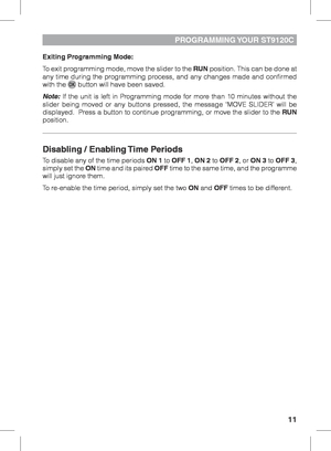 Page 1111
PROGRAMMING YOUR  ST9120C
Exiting Programming Mode:
To exit programming mode, move the slider to the RUN position. This can be done at 
any time during the programming process, and any changes made and confirmed 
with the 
 button will have been saved.
Note: If the unit is left in Programming mode for more than 10 minutes without the 
slider being moved or any buttons pressed, the message ‘MOVE SLIDER’ will be 
displayed.  Press a button to continue programming, or move the slider to the  RUN...