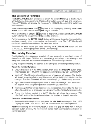 Page 1313
OPERATING YOUR  ST9120C
The Extra Hour Function
The EXTRA HOUR button allows you to switch the system ON for up to 3 extra hours 
without altering the programme. Pressing the button once will give one extra hour.  
The  LoT™ Display will display the message ‘+ 1 HOUR’, to confirm the button has 
been pressed. 
When the heating is OFF (the  symbol is not displayed), pressing the EXTRA 
HOUR button switches the heating ON for just one hour.
When the heating is
  ON (the  symbol is displayed), pressing...