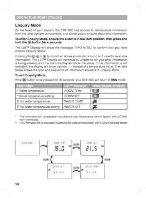 Page 1414
OPERATING YOUR  ST9120C
Enquiry Mode
As the heart of your system, the ST9120C has access to temperature information 
from the other system components, and allows you to enquire about this information.
To enter Enquiry Mode, ensure the slider is in the RUN position, then press and 
hold the 
 button for 4 seconds.
The  LoT™ Display will show the message ‘INFO MENU’ to confirm that you have 
entered Enquiry Mode.
Pressing the 
  or  buttons then allows you to step around and view the available...