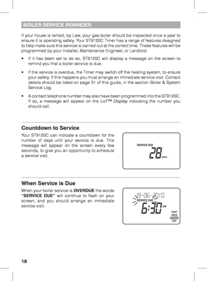 Page 1818
BOILER SERVICE REMINDER
If your house is rented, by Law, your gas boiler should be inspected once a year to 
ensure it is operating safely. Your ST9120C Timer has a range of features designed 
to help make sure this service is carried out at the correct time. These features will be 
programmed by your Installer, Maintenance Engineer, or Landlord.
•	 If	it	has	 been	 set	to	do	 so,	 ST9120C	 will	display	 a	message	 on	the	 screen	 to	
remind you that a boiler service is due.
•	 If	 the	service	 is...