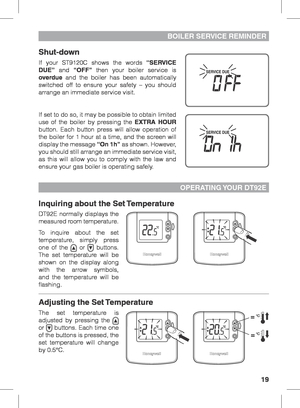 Page 1919
Shut-down
If your ST9120C shows the words “SERVICE 
DUE” and “OFF” then your boiler service is 
overdue and the boiler has been automatically 
switched off to ensure your safety – you should 
arrange an immediate service visit.
If set to do so, it may be possible to obtain limited 
use of the boiler by pressing the EXTRA HOUR 
button. Each button press will allow operation of 
the boiler for 1 hour at a time, and the screen will 
display the message “On 1h” as shown. However, 
you should still arrange...