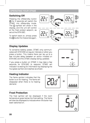 Page 2020
OPERATING YOUR  DT92E
Switching Off
Pressing the off/standby button  for 2 seconds will switch the 
DT92E into off/standby mode. 
The 
 symbol will show in the 
display, and the unit will control 
at the frost protect setpoint, as 
set at the ST9120C.
To switch back on, simply press 
the 
 button for 2 seconds again. 
 
Display Updates
To conserve battery power, DT92E only communi-
cates with ST9120C at regular intervals or when you 
press a button. This means there can be up to a 
few minutes delay...