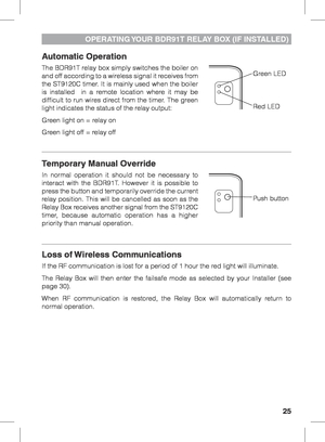 Page 2525
Automatic Operation
The BDR91T relay box simply switches the boiler on 
and off according to a wireless signal it receives from 
the ST9120C timer. It is mainly used when the boiler 
is installed  in a remote location where it may be 
difficult to run wires direct from the timer. The green 
light indicates the status of the relay output:
Green light on = relay on
Green light off = relay off
Temporary Manual Override
In normal operation it should not be necessary to 
interact with the BDR91T. However...