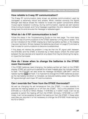 Page 2727
FAQ  AND TROUBLESHOOTING
How reliable is 2-way RF communication?
The 2-way RF communication (also known as wireless communication) used by 
Honeywell is extremely robust and reliable. When installed correctly the Signal 
Strength test feature allows the Installer to locate the system components where 
mutual signal reception is strong. During communication, signals are sent several 
times to ensure receipt, and if any message is garbled, the error detection software 
recognises this and ensures the...