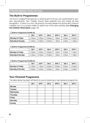 Page 88
PROGRAMMING YOUR  ST9120C
The Built-in Programmes
The built-in programmes give you a starting point that you can personalise to your 
own requirements. Your Installer should have selected one and ticked the box 
alongside it. If there is no tick, the product normally leaves the factory with Profile A 
installed, but it is a simple matter to select one of the other profiles (see Changing 
the Installer Parameters, page 15).
 Built-in Programme (Profile A)ON 1OFF 1 ON 2OFF 2 ON 3OFF 3
Monday to Friday...