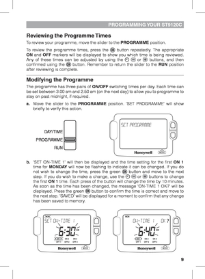 Page 99
PROGRAMMING YOUR  ST9120C
Reviewing the Programme Times
To review your programme, move the slider to the PROGRAMME position. 
To review the programme times, press the 
 button repeatedly. The appropriate 
ON and OFF markers will be displayed to show you which time is being reviewed. 
Any of these times can be adjusted by using the 
  or  buttons, and then 
confirmed using the  button. Remember to return the slider to the RUN  position 
after reviewing is complete.
Modifying the Programme
The programme...