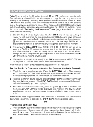 Page 1010
Note: When pressing the  button the next ON or OFF marker may start to flash. 
This indicates you have tried to set a time equal to one of the next programme times 
already in the memory.  Similarly, when pressing the 
 button the previous ON or 
OFF marker may start to flash. This indicates you have tried to set a time equal to 
one of the previous programme times. If this happens the ST9120C simply moves 
both times together as long as you continue to press the 
  or  buttons.  Follow 
the procedure...