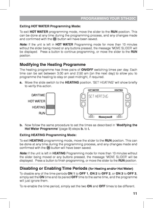 Page 1111
PROGRAMMING YOUR  ST9420C
Exiting HOT WATER Programming Mode:
To exit HOT WATER programming mode, move the slider to the RUN position. This 
can be done at any time during the programming process, and any changes made 
and confirmed with the 
 button will have been saved.
Note: If the unit is left in  HOT WATER Programming mode for more than 10 minutes 
without the slider being moved or any buttons pressed, the message ‘MOVE SLIDER’ will 
be displayed.  Press a button to continue programming, or move...