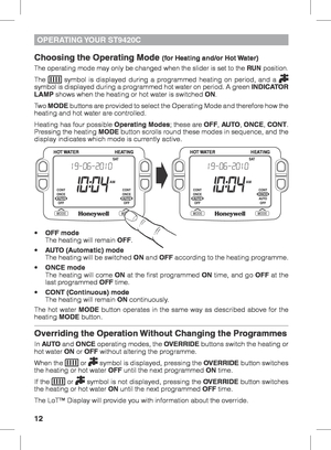 Page 1212
OPERATING YOUR  ST9420C
Choosing the Operating Mode (for Heating and/or Hot Water)
The operating mode may only be changed when the slider is set to the RUN position.
The  symbol is displayed during a programmed heating on period, and a  
symbol is displayed during a programmed hot water on period. A green  INDICATOR 
LAMP shows when the heating or hot water is switched ON.
Two  MODE buttons are provided to select the Operating Mode and therefore how the 
heating and hot water are controlled.
Heating...