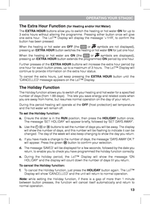 Page 1313
OPERATING YOUR  ST9420C
The Extra Hour Function (for Heating and/or Hot Water)
The EXTRA HOUR buttons allow you to switch the heating or hot water ON for up to 
3 extra hours without altering the programme. Pressing either button once will give 
one extra hour.  The LoT™ Display will display the message ‘+1HR’, to confi\
rm the 
button has been pressed. 
When the heating or hot water are OFF (the  or  symbols are not displayed), 
pressing an EXTRA HOUR button switches the heating or hot water ON for...