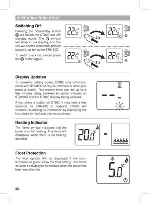 Page 2020
OPERATING YOUR  DT92E
Switching Off
Pressing the off/standby button  will switch the DT92E into off/
standby mode. The  symbol 
will show in the display, and the 
unit will control at the frost protect 
setpoint, as set at the ST9420C.
To switch back on, simply press 
the 
 button again.
 
Display Updates
To conserve battery power, DT92E only communi-
cates with ST9420C at regular intervals or when you 
press a button. This means there can be up to a 
few minutes delay between an action initiated on...