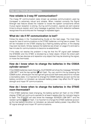Page 2828
How reliable is 2-way RF communication?
The 2-way RF communication (also known as wireless communication) used by 
Honeywell is extremely robust and reliable. When installed correctly the Signal 
Strength test feature allows the Installer to locate the system components where 
mutual signal reception is strong. During communication, signals are sent several 
times to ensure receipt, and if any message is garbled, the error detection software 
recognises this and ensures the message is repeated again....