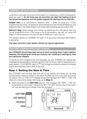 Page 66
Your ST9420C should have been set up to work correctly when it was installed. 
However, the following will show you how you can modify your settings to meet 
your particular lifestyle.
To assist you with programming and everyday use your ST9420C will display text 
messages at every stage to help you get the most out of your central heating and hot 
water system. The ST9420C uses LoT™ Technology to constantly update the display 
to give you feedback about what is required.
Step 1: Setting the Date &...