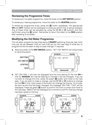 Page 99
PROGRAMMING YOUR  ST9420C
Reviewing the Programme Times
To review your hot water programme, move the slider to the HOT WATER position. 
To review your heating programme, move the slider to the HEATING position.
To review the programme times, press the 
 button repeatedly. The appropriate 
ON and OFF markers will be displayed to show you which time is being reviewed. 
Any of these times can be adjusted by using the 
  or  buttons, and then 
confirmed using the  button. Remember to return the slider to...