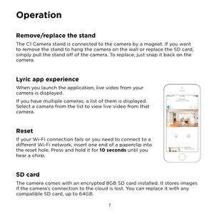 Page 13 7 
Operation
Remove/replace the stand
The C1 Camera stand is connected to the camera by a magnet. If you want 
to remove the stand to hang the camera on the wall or replace the SD card, 
simply pull the stand off of the camera. To replace, just snap it back on the 
camera.
Lyric app experience
When you launch the application, live video from your 
camera is displayed.
If you have multiple cameras, a list of them is displayed. 
Select a camera from the list to view live video from that 
camera.
Reset
If...