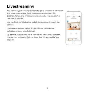 Page 15 9 
Livestreaming
You can use your security camera to get a live look-in wherever 
you place the camera. Each livestream session lasts 90 
seconds. When one livestream session ends, you can start a 
new one if you like.
Use the Push to Talk button to talk to someone through the 
camera.
Livestreams are not saved to the SD card, and are not 
uploaded to your cloud storage.
By default, livestreams are in HD. If data limits are a concern, 
change this setting to Auto or Low. See “Video quality” on 
page 13. 