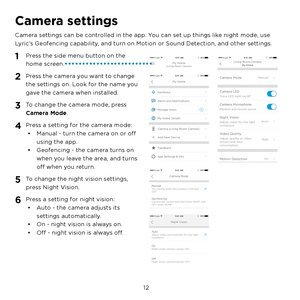 Page 18  12
Camera settings
Camera settings can be controlled in the app. You can set up things like night mode, use 
Lyric’s Geofencing capability, and turn on Motion or Sound Detection, and other settings.
1 Press the side menu button on the 
home screen.
2 Press the camera you want to change 
the settings on. Look for the name you 
gave the camera when installed.
3 To change the camera mode, press 
Camera Mode.
4 Press a setting for the camera mode:•  Manual - turn the camera on or off 
using the app.
•...