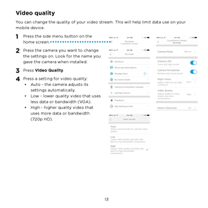 Page 19 13 
Video quality
You can change the quality of your video stream. This will help limit data use on your 
mobile device.
1 Press the side menu button on the 
home screen.
2 Press the camera you want to change 
the settings on. Look for the name you 
gave the camera when installed.
3 Press Video Quality.
4 Press a setting for video quality:
•  Auto - the camera adjusts its 
settings automatically.
•  Low - lower quality video that uses 
less data or bandwidth (VGA).
•  High - higher quality video that...