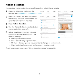 Page 21 15 
Motion detection
You can turn motion detection on or off, as well as adjust the sensitivity.
1 Press the side menu button on the 
home screen.
2 Press the camera you want to change 
the settings on. Look for the name you 
gave the camera when installed.
3 Press Motion Detection.
4 Use the Motion Detection switch to turn 
motion detection on or off.
5 Adjust how big a movement triggers 
a Motion Event by selecting Off, Low, 
Medium, or High.•  Off - ignores all movement.
•  Low - detects only big...