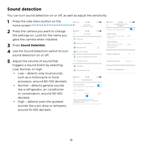 Page 22  16
Sound detection
You can turn sound detection on or off, as well as adjust the sensitivity.
1 Press the side menu button on the 
home screen.
2 Press the camera you want to change 
the settings on. Look for the name you 
gave the camera when installed.
3 Press Sound Detection.
4 Use the Sound Detection switch to turn 
sound detection on or off.
5 Adjust the volume of sound that 
triggers a Sound Event by selecting 
Low, Normal, or High.•  Low – detects only loud sounds, 
such as a motorcycle or food...