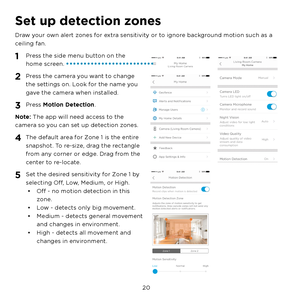 Page 26  20
Set up detection zones
Draw your own alert zones for extra sensitivity or to ignore background motion such as a 
ceiling fan.
1 Press the side menu button on the 
home screen.
2 Press the camera you want to change 
the settings on. Look for the name you 
gave the camera when installed.
3 Press Motion Detection.
Note: The app will need access to the 
camera so you can set up detection zones.
4 The default area for Zone 1 is the entire 
snapshot. To re-size, drag the rectangle 
from any corner or...