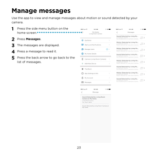 Page 29 23 
Manage messages
Use the app to view and manage messages about motion or sound detected by your 
camera.
1 Press the side menu button on the 
home screen.
2 Press Messages. 
3 The messages are displayed.
4 Press a message to read it.
5 Press the back arrow to go back to the 
list of messages. 